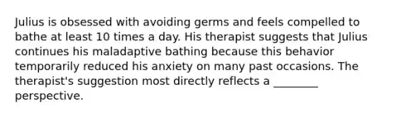 Julius is obsessed with avoiding germs and feels compelled to bathe at least 10 times a day. His therapist suggests that Julius continues his maladaptive bathing because this behavior temporarily reduced his anxiety on many past occasions. The therapist's suggestion most directly reflects a ________ perspective.