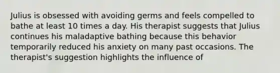 Julius is obsessed with avoiding germs and feels compelled to bathe at least 10 times a day. His therapist suggests that Julius continues his maladaptive bathing because this behavior temporarily reduced his anxiety on many past occasions. The therapist's suggestion highlights the influence of