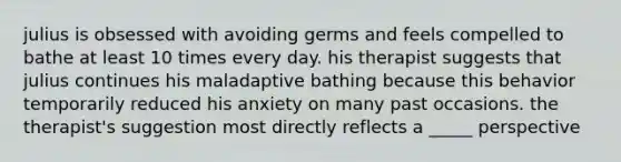 julius is obsessed with avoiding germs and feels compelled to bathe at least 10 times every day. his therapist suggests that julius continues his maladaptive bathing because this behavior temporarily reduced his anxiety on many past occasions. the therapist's suggestion most directly reflects a _____ perspective