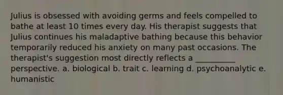 Julius is obsessed with avoiding germs and feels compelled to bathe at least 10 times every day. His therapist suggests that Julius continues his maladaptive bathing because this behavior temporarily reduced his anxiety on many past occasions. The therapist's suggestion most directly reflects a __________ perspective. a. biological b. trait c. learning d. psychoanalytic e. humanistic