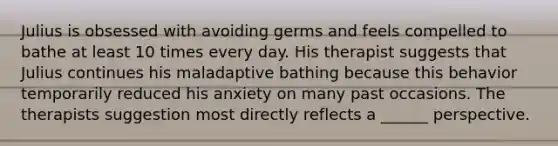 Julius is obsessed with avoiding germs and feels compelled to bathe at least 10 times every day. His therapist suggests that Julius continues his maladaptive bathing because this behavior temporarily reduced his anxiety on many past occasions. The therapists suggestion most directly reflects a ______ perspective.