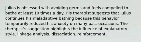 Julius is obsessed with avoiding germs and feels compelled to bathe at least 10 times a day. His therapist suggests that Julius continues his maladaptive bathing because this behavior temporarily reduced his anxiety on many past occasions. The therapist's suggestion highlights the influence of explanatory style. linkage analysis. dissociation. reinforcement.