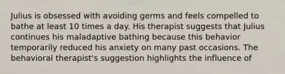 Julius is obsessed with avoiding germs and feels compelled to bathe at least 10 times a day. His therapist suggests that Julius continues his maladaptive bathing because this behavior temporarily reduced his anxiety on many past occasions. The behavioral therapist's suggestion highlights the influence of