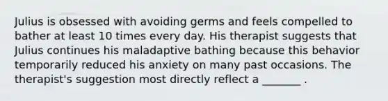 Julius is obsessed with avoiding germs and feels compelled to bather at least 10 times every day. His therapist suggests that Julius continues his maladaptive bathing because this behavior temporarily reduced his anxiety on many past occasions. The therapist's suggestion most directly reflect a _______ .