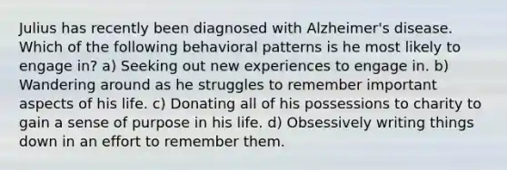 Julius has recently been diagnosed with Alzheimer's disease. Which of the following behavioral patterns is he most likely to engage in? a) Seeking out new experiences to engage in. b) Wandering around as he struggles to remember important aspects of his life. c) Donating all of his possessions to charity to gain a sense of purpose in his life. d) Obsessively writing things down in an effort to remember them.