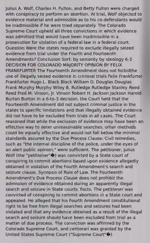 Julius A. Wolf, Charles H. Fulton, and Betty Fulton were charged with conspiracy to perform an abortion. At trial, Wolf objected to evidence material and admissible as to his co-defendants would be inadmissible if he were tried separately. The Colorado Supreme Court upheld all three convictions in which evidence was admitted that would have been inadmissible in a prosecution for violation of a federal law in a federal court. Question Were the states required to exclude illegally seized evidence from trial under the Fourth and Fourteenth Amendments? Conclusion Sort: by seniority by ideology 6-3 DECISION FOR COLORADO MAJORITY OPINION BY FELIX FRANKFURTER The Fourteenth Amendment does not forbidthe use of illegally seized evidence in criminal trials Felix Frankfurter Frankfurter Hugo L. Black Black William O. Douglas Douglas Frank Murphy Murphy Wiley B. Rutledge Rutledge Stanley Reed Reed Fred M. Vinson, Jr. Vinson Robert H. Jackson Jackson Harold Burton Burton In a 6-to-3 decision, the Court held that the Fourteenth Amendment did not subject criminal justice in the states to specific limitations and that illegally obtained evidence did not have to be excluded from trials in all cases. The Court reasoned that while the exclusion of evidence may have been an effective way to deter unreasonable searches, other methods could be equally effective and would not fall below the minimal standards assured by the Due Process Clause. Civil remedies, such as "the internal discipline of the police, under the eyes of an alert public opinion," were sufficient. The petitioner, Julius Wolf (the "petitioner"�) was convicted by a State court of conspiring to commit abortions based upon evidence allegedly obtained in violation of the Fourth Amendment's search and seizure clause. Synopsis of Rule of Law. The Fourteenth Amendment's Due Process Clause does not prohibit the admission of evidence obtained during an apparently illegal search and seizure in State courts. Facts. The petitioner was convicted of conspiring to commit abortions in a State court and appealed. He alleged that his Fourth Amendment constitutional right to be free from illegal searches and seizures had been violated and that any evidence obtained as a result of the illegal search and seizure should have been excluded from trial as a matter of due process. The conviction was affirmed by the Colorado Supreme Court, and certiorari was granted by the United States Supreme Court ("Supreme Court"�).