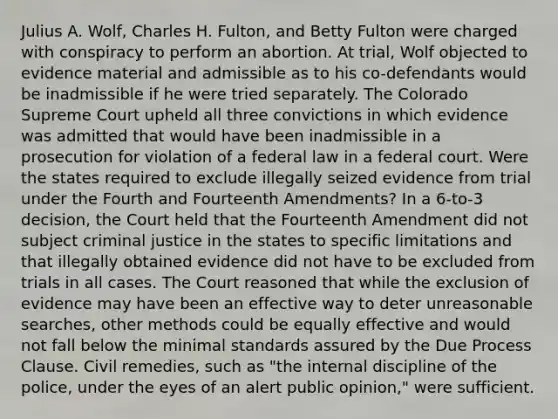 Julius A. Wolf, Charles H. Fulton, and Betty Fulton were charged with conspiracy to perform an abortion. At trial, Wolf objected to evidence material and admissible as to his co-defendants would be inadmissible if he were tried separately. The Colorado Supreme Court upheld all three convictions in which evidence was admitted that would have been inadmissible in a prosecution for violation of a federal law in a federal court. Were the states required to exclude illegally seized evidence from trial under the Fourth and Fourteenth Amendments? In a 6-to-3 decision, the Court held that the Fourteenth Amendment did not subject criminal justice in the states to specific limitations and that illegally obtained evidence did not have to be excluded from trials in all cases. The Court reasoned that while the exclusion of evidence may have been an effective way to deter unreasonable searches, other methods could be equally effective and would not fall below the minimal standards assured by the Due Process Clause. Civil remedies, such as "the internal discipline of the police, under the eyes of an alert public opinion," were sufficient.