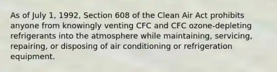 As of July 1, 1992, Section 608 of the Clean Air Act prohibits anyone from knowingly venting CFC and CFC ozone-depleting refrigerants into the atmosphere while maintaining, servicing, repairing, or disposing of air conditioning or refrigeration equipment.