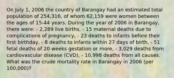 On July 1, 2006 the country of Barangay had an estimated total population of 254,316, of whom 62,159 were women between the ages of 15-44 years. During the year of 2006 in Barangay, there were: - 2,289 live births, - 15 maternal deaths due to complications of pregnancy, - 23 deaths to infants before their first birthday, - 8 deaths to infants within 27 days of birth, - 51 fetal deaths of 20 weeks gestation or more, - 3,029 deaths from cardiovascular disease (CVD), - 10,998 deaths from all causes. What was the crude mortality rate in Barangay in 2006 (per 100,000)?