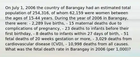 On July 1, 2006 the country of Barangay had an estimated total population of 254,316, of whom 62,159 were women between the ages of 15-44 years. During the year of 2006 in Barangay, there were: - 2,289 live births, - 15 maternal deaths due to complications of pregnancy, - 23 deaths to infants before their first birthday, - 8 deaths to infants within 27 days of birth, - 51 fetal deaths of 20 weeks gestation or more, - 3,029 deaths from cardiovascular disease (CVD), - 10,998 deaths from all causes. What was the fetal death rate in Barangay in 2006 (per 1,000)?