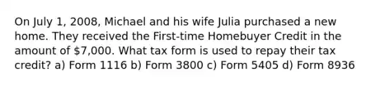 On July 1, 2008, Michael and his wife Julia purchased a new home. They received the First-time Homebuyer Credit in the amount of 7,000. What tax form is used to repay their tax credit? a) Form 1116 b) Form 3800 c) Form 5405 d) Form 8936