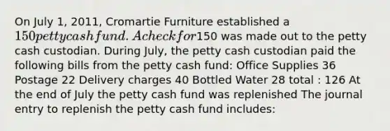 On July 1, 2011, Cromartie Furniture established a 150 petty cash fund. A check for150 was made out to the petty cash custodian. During July, the petty cash custodian paid the following bills from the petty cash fund: Office Supplies 36 Postage 22 Delivery charges 40 Bottled Water 28 total : 126 At the end of July the petty cash fund was replenished The journal entry to replenish the petty cash fund includes: