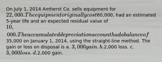 On July 1, 2014 Amherst Co. sells equipment for 22,000. The equipment originally cost60,000, had an estimated 5-year life and an expected residual value of 10,000. The accumulated depreciation account had a balance of35,000 on January 1, 2014, using the straight-line method. The gain or loss on disposal is a. 3,000 gain. b.2,000 loss. c. 3,000 loss. d.2,000 gain.