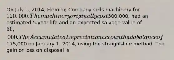 On July 1, 2014, Fleming Company sells machinery for 120,000. The machinery originally cost300,000, had an estimated 5-year life and an expected salvage value of 50,000. The Accumulated Depreciation account had a balance of175,000 on January 1, 2014, using the straight-line method. The gain or loss on disposal is