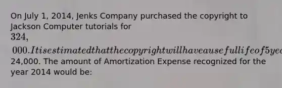 On July 1, 2014, Jenks Company purchased the copyright to Jackson Computer tutorials for 324,000. It is estimated that the copyright will have a useful life of 5 years with an estimated salvage value of24,000. The amount of Amortization Expense recognized for the year 2014 would be: