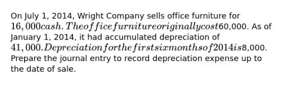 On July 1, 2014, Wright Company sells office furniture for 16,000 cash. The office furniture originally cost60,000. As of January 1, 2014, it had accumulated depreciation of 41,000. Depreciation for the first six months of 2014 is8,000. Prepare the journal entry to record depreciation expense up to the date of sale.