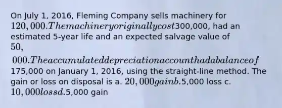 On July 1, 2016, Fleming Company sells machinery for 120,000. The machinery originally cost300,000, had an estimated 5-year life and an expected salvage value of 50,000. The accumulated depreciation account had a balance of175,000 on January 1, 2016, using the straight-line method. The gain or loss on disposal is a. 20,000 gain b.5,000 loss c. 10,000 loss d.5,000 gain