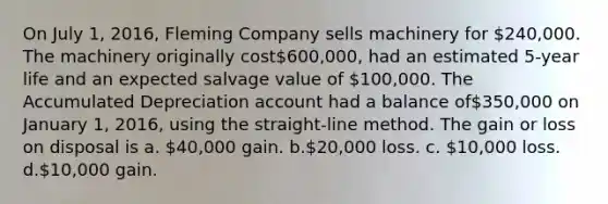 On July 1, 2016, Fleming Company sells machinery for 240,000. The machinery originally cost600,000, had an estimated 5-year life and an expected salvage value of 100,000. The Accumulated Depreciation account had a balance of350,000 on January 1, 2016, using the straight-line method. The gain or loss on disposal is a. 40,000 gain. b.20,000 loss. c. 10,000 loss. d.10,000 gain.