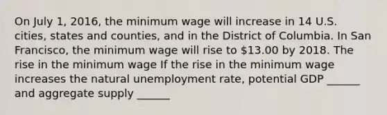 On July​ 1, 2016, the minimum wage will increase in 14 U.S.​ cities, states and​ counties, and in the District of Columbia. In San​ Francisco, the minimum wage will rise to​ 13.00 by 2018. The rise in the minimum wage ​If the rise in the minimum wage increases the natural unemployment​ rate, potential GDP​ ______ and aggregate supply​ ______