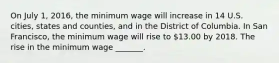 On July​ 1, 2016, the minimum wage will increase in 14 U.S.​ cities, states and​ counties, and in the District of Columbia. In San​ Francisco, the minimum wage will rise to​ 13.00 by 2018. The rise in the minimum wage​ _______.