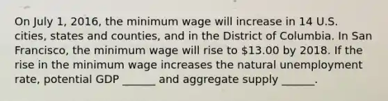 On July​ 1, 2016, the minimum wage will increase in 14 U.S.​ cities, states and​ counties, and in the District of Columbia. In San​ Francisco, the minimum wage will rise to​ 13.00 by 2018. If the rise in the minimum wage increases the natural unemployment​ rate, potential GDP​ ______ and aggregate supply​ ______.