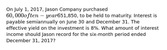 On July 1, 2017, Jason Company purchased 60,000 of ten-year 6% bonds of Santo, Inc., for51,850, to be held to maturity. Interest is payable semiannually on June 30 and December 31. The effective yield on the investment is 8%. What amount of interest income should Jason record for the six-month period ended December 31, 2017?