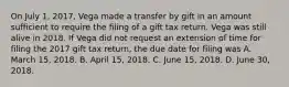 On July 1, 2017, Vega made a transfer by gift in an amount sufficient to require the filing of a gift tax return. Vega was still alive in 2018. If Vega did not request an extension of time for filing the 2017 gift tax return, the due date for filing was A. March 15, 2018. B. April 15, 2018. C. June 15, 2018. D. June 30, 2018.