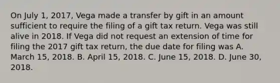 On July 1, 2017, Vega made a transfer by gift in an amount sufficient to require the filing of a gift tax return. Vega was still alive in 2018. If Vega did not request an extension of time for filing the 2017 gift tax return, the due date for filing was A. March 15, 2018. B. April 15, 2018. C. June 15, 2018. D. June 30, 2018.