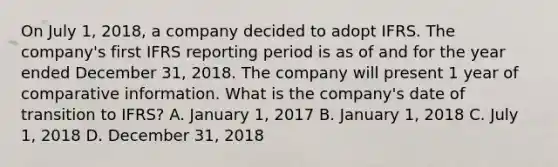 On July 1, 2018, a company decided to adopt IFRS. The company's first IFRS reporting period is as of and for the year ended December 31, 2018. The company will present 1 year of comparative information. What is the company's date of transition to IFRS? A. January 1, 2017 B. January 1, 2018 C. July 1, 2018 D. December 31, 2018