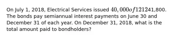 On July​ 1, 2018, Electrical Services issued 40,000 of 1212​% bonds that mature in five years. The bonds were issued at a​ premium, for a total of41,800. The bonds pay semiannual interest payments on June 30 and December 31 of each year. On December​ 31, 2018, what is the total amount paid to​ bondholders?