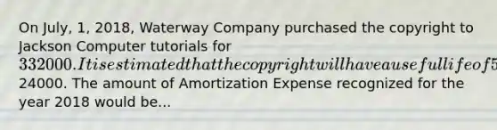 On July, 1, 2018, Waterway Company purchased the copyright to Jackson Computer tutorials for 332000. It is estimated that the copyright will have a useful life of 5 years with an estimated salvage value of24000. The amount of Amortization Expense recognized for the year 2018 would be...