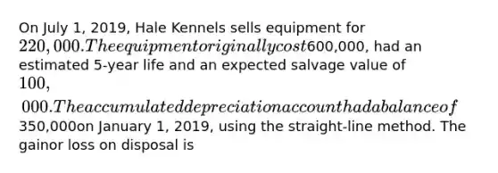 On July 1, 2019, Hale Kennels sells equipment for 220,000.The equipment originally cost600,000, had an estimated 5-year life and an expected salvage value of 100,000. Theaccumulated depreciation account had a balance of350,000on January 1, 2019, using the straight-line method. The gainor loss on disposal is