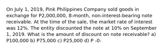 On July 1, 2019, Pink Philippines Company sold goods in exchange for P2,000,000, 8-month, non-interest-bearing note receivable. At the time of the sale, the market rate of interest was 12%. The entity discounted the note at 10% on September 1, 2019. What is the amount of discount on note receivable? a) P100,000 b) P75,000 c) P25,000 d) P -0-