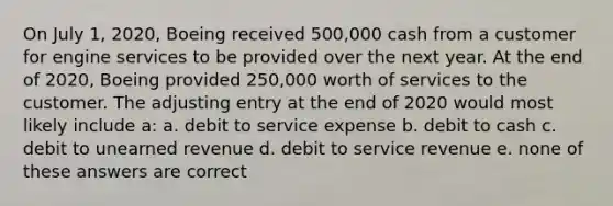 On July 1, 2020, Boeing received 500,000 cash from a customer for engine services to be provided over the next year. At the end of 2020, Boeing provided 250,000 worth of services to the customer. The adjusting entry at the end of 2020 would most likely include a: a. debit to service expense b. debit to cash c. debit to unearned revenue d. debit to service revenue e. none of these answers are correct