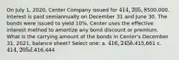 On July 1, 2020, Center Company issued for 414,205, 8%, 20-year bonds with a face value of500,000. Interest is paid semiannually on December 31 and June 30. The bonds were issued to yield 10%. Center uses the effective interest method to amortize any bond discount or premium. What is the carrying amount of the bonds in Center's December 31, 2021, balance sheet? Select one: a. 416,245 b.415,661 c. 414,205 d.416,444