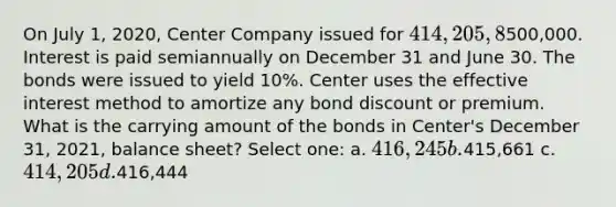 On July 1, 2020, Center Company issued for 414,205, 8%, 20-year bonds with a face value of500,000. Interest is paid semiannually on December 31 and June 30. The bonds were issued to yield 10%. Center uses the effective interest method to amortize any bond discount or premium. What is the carrying amount of the bonds in Center's December 31, 2021, balance sheet? Select one: a. 416,245 b.415,661 c. 414,205 d.416,444