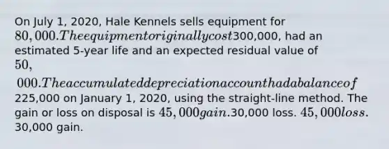 On July 1, 2020, Hale Kennels sells equipment for 80,000. The equipment originally cost300,000, had an estimated 5-year life and an expected residual value of 50,000. The accumulated depreciation account had a balance of225,000 on January 1, 2020, using the straight-line method. The gain or loss on disposal is 45,000 gain.30,000 loss. 45,000 loss.30,000 gain.