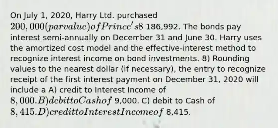 On July 1, 2020, Harry Ltd. purchased 200,000 (par value) of Prince's 8% bonds. Because the market rate was 9%, Harry purchased them for 186,992. The bonds pay interest semi-annually on December 31 and June 30. Harry uses the amortized cost model and the effective-interest method to recognize interest income on bond investments. 8) Rounding values to the nearest dollar (if necessary), the entry to recognize receipt of the first interest payment on December 31, 2020 will include a A) credit to Interest Income of 8,000. B) debit to Cash of 9,000. C) debit to Cash of 8,415. D) credit to Interest Income of 8,415.