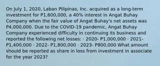 On July 1, 2020, Laban Pilipinas, Inc. acquired as a long-term investment for P1,600,000, a 40% interest in Angat Buhay Company when the fair value of Angat Buhay's net assets was P4,000,000. Due to the COVID-19 pandemic, Angat Buhay Company experienced difficulty in continuing its business and reported the following net losses: · 2020- P1,000,000 · 2021- P1,400,000 · 2022- P1,800,000 · 2023- P800,000 What amount should be reported as share in loss from investment in associate for the year 2023?