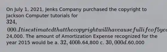 On July 1, 2021, Jenks Company purchased the copyright to Jackson Computer tutorials for 324,000. It is estimated that the copyright will have a useful life of 5 years with an estimated salvage value of24,000. The amount of Amortization Expense recognized for the year 2015 would be a. 32,400 b.64,800 c. 30,000 d.60,000