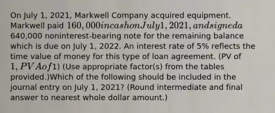 On July 1, 2021, Markwell Company acquired equipment. Markwell paid 160,000 in cash on July 1, 2021, and signed a640,000 noninterest-bearing note for the remaining balance which is due on July 1, 2022. An interest rate of 5% reflects the time value of money for this type of loan agreement. (PV of 1, PVA of1) (Use appropriate factor(s) from the tables provided.)Which of the following should be included in the journal entry on July 1, 2021? (Round intermediate and final answer to nearest whole dollar amount.)