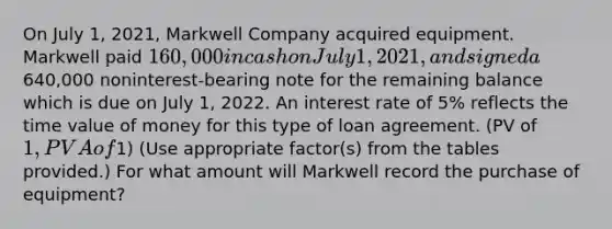 On July 1, 2021, Markwell Company acquired equipment. Markwell paid 160,000 in cash on July 1, 2021, and signed a640,000 noninterest-bearing note for the remaining balance which is due on July 1, 2022. An interest rate of 5% reflects the time value of money for this type of loan agreement. (PV of 1, PVA of1) (Use appropriate factor(s) from the tables provided.) For what amount will Markwell record the purchase of equipment?