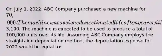 On July 1, 2022, ABC Company purchased a new machine for 70,000. The machine was assigned an estimated life of ten years with an expected salvage value of3,100. The machine is expected to be used to produce a total of 100,000 units over its life. Assuming ABC Company employs the straight-line depreciation method, the depreciation expense for 2022 would be equal to: