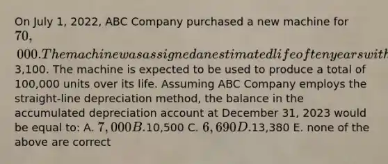 On July 1, 2022, ABC Company purchased a new machine for 70,000. The machine was assigned an estimated life of ten years with an expected residual value of3,100. The machine is expected to be used to produce a total of 100,000 units over its life. Assuming ABC Company employs the straight-line depreciation method, the balance in the accumulated depreciation account at December 31, 2023 would be equal to: A. 7,000 B.10,500 C. 6,690 D.13,380 E. none of the above are correct