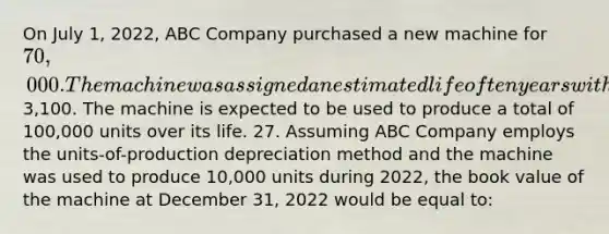 On July 1, 2022, ABC Company purchased a new machine for 70,000. The machine was assigned an estimated life of ten years with an expected residual value of3,100. The machine is expected to be used to produce a total of 100,000 units over its life. 27. Assuming ABC Company employs the units-of-production depreciation method and the machine was used to produce 10,000 units during 2022, the book value of the machine at December 31, 2022 would be equal to: