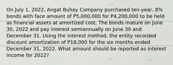 On July 1, 2022, Angat Buhay Company purchased ten-year, 8% bonds with face amount of P5,000,000 for P4,200,000 to be held as financial assets at amortized cost. The bonds mature on June 30, 2022 and pay interest semiannually on June 30 and December 31. Using the interest method, the entity recorded discount amortization of P18,000 for the six months ended December 31, 2022. What amount should be reported as interest income for 2022?