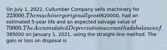 On July 1, 2022, Cullumber Company sells machinery for 223000. The machinery originally cost620000, had an estimated 5-year life and an expected salvage value of 70000. The Accumulated Depreciation account had a balance of385000 on January 1, 2021, using the straight-line method. The gain or loss on disposal is