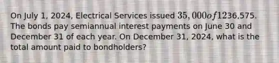 On July​ 1, 2024, Electrical Services issued 35,000 of 12​% bonds that mature in five years. The bonds were issued at a​ premium, for a total of36,575. The bonds pay semiannual interest payments on June 30 and December 31 of each year. On December​ 31, 2024, what is the total amount paid to​ bondholders?