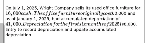 On July 1, 2025, Wright Company sells its used office furniture for 16,000 cash. The office furniture originally cost60,000 and as of January 1, 2025, had accumulated depreciation of 41,000. Depreciation for the first six months of 2025 is8,000. Entry to record depreciation and update accumulated depreciation