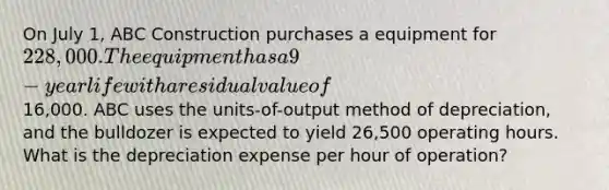 On July 1, ABC Construction purchases a equipment for 228,000. The equipment has a 9-year life with a residual value of16,000. ABC uses the units-of-output method of depreciation, and the bulldozer is expected to yield 26,500 operating hours. What is the depreciation expense per hour of operation?